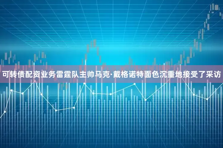 可转债配资业务雷霆队主帅马克·戴格诺特面色沉重地接受了采访