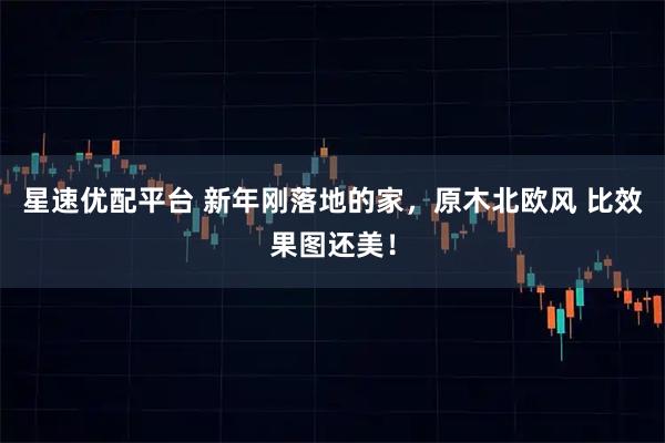 星速优配平台 新年刚落地的家，原木北欧风 比效果图还美！