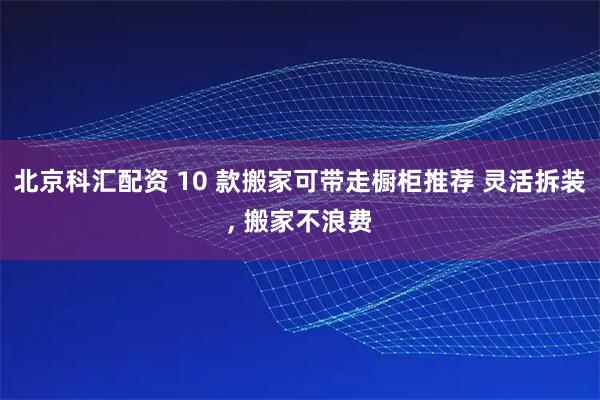 北京科汇配资 10 款搬家可带走橱柜推荐 灵活拆装, 搬家不浪费