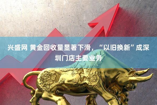 兴盛网 黄金回收量显著下滑，“以旧换新”成深圳门店主要业务