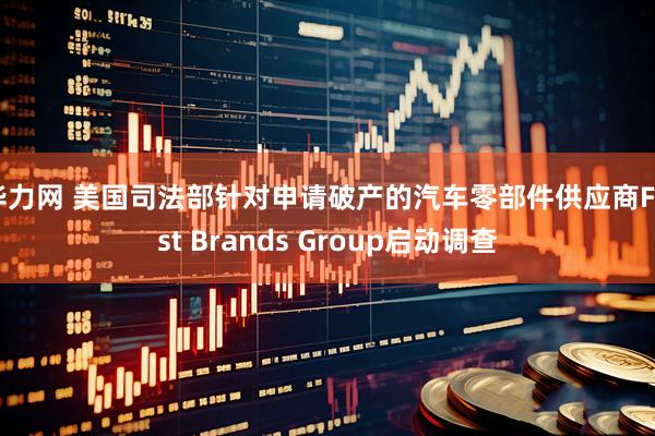 华力网 美国司法部针对申请破产的汽车零部件供应商First Brands Group启动调查