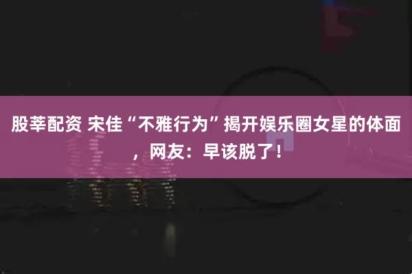 股莘配资 宋佳“不雅行为”揭开娱乐圈女星的体面，网友：早该脱了！