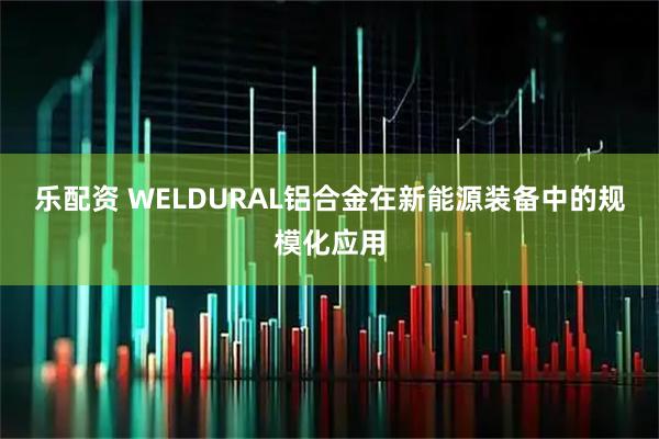 乐配资 WELDURAL铝合金在新能源装备中的规模化应用