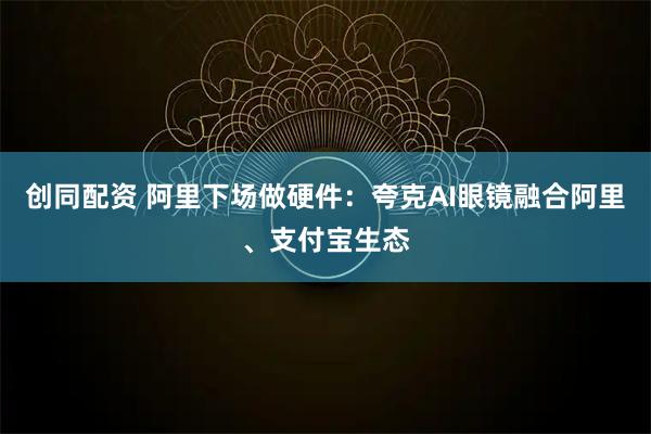 创同配资 阿里下场做硬件：夸克AI眼镜融合阿里、支付宝生态