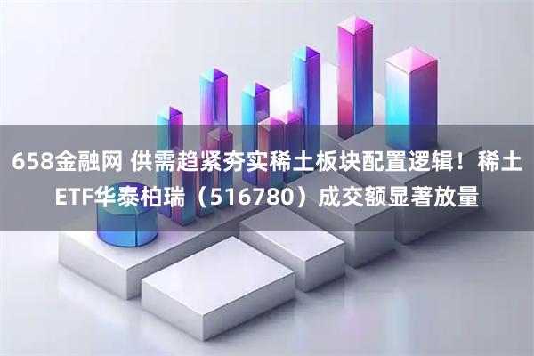 658金融网 供需趋紧夯实稀土板块配置逻辑！稀土ETF华泰柏瑞（516780）成交额显著放量
