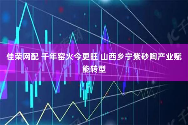 佳荣网配 千年窑火今更旺 山西乡宁紫砂陶产业赋能转型