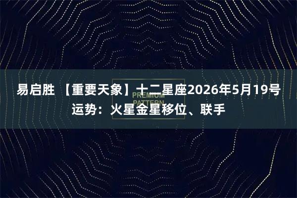 易启胜 【重要天象】十二星座2026年5月19号运势：火星金星移位、联手