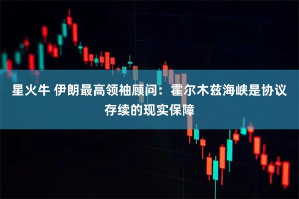 星火牛 伊朗最高领袖顾问：霍尔木兹海峡是协议存续的现实保障