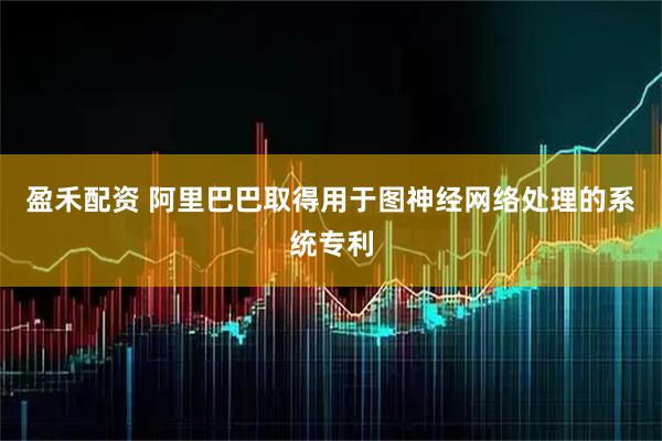 盈禾配资 阿里巴巴取得用于图神经网络处理的系统专利
