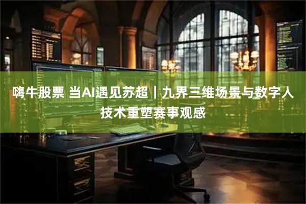 嗨牛股票 当AI遇见苏超｜九界三维场景与数字人技术重塑赛事观感