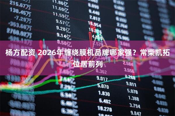 杨方配资 2026年缠绕膜机品牌哪家强？常柴凯拓位居前列