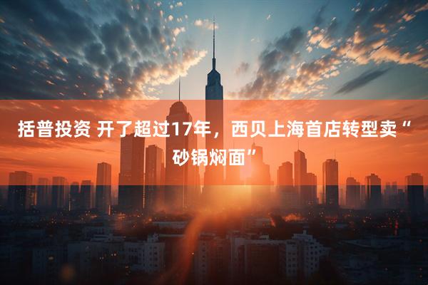 括普投资 开了超过17年，西贝上海首店转型卖“砂锅焖面”