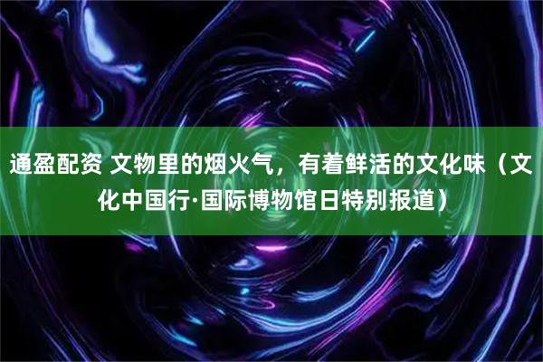 通盈配资 文物里的烟火气，有着鲜活的文化味（文化中国行·国际博物馆日特别报道）