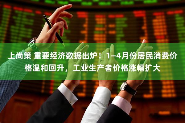 上尚策 重要经济数据出炉！1—4月份居民消费价格温和回升，工业生产者价格涨幅扩大