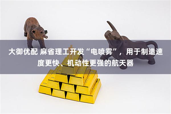 大御优配 麻省理工开发“电喷雾”，用于制造速度更快、机动性更强的航天器