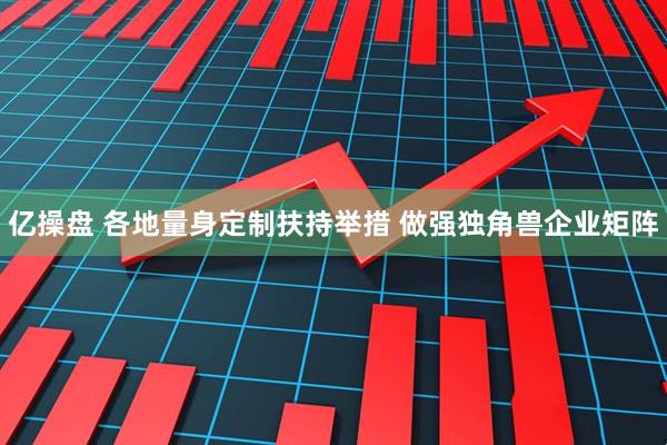 亿操盘 各地量身定制扶持举措 做强独角兽企业矩阵