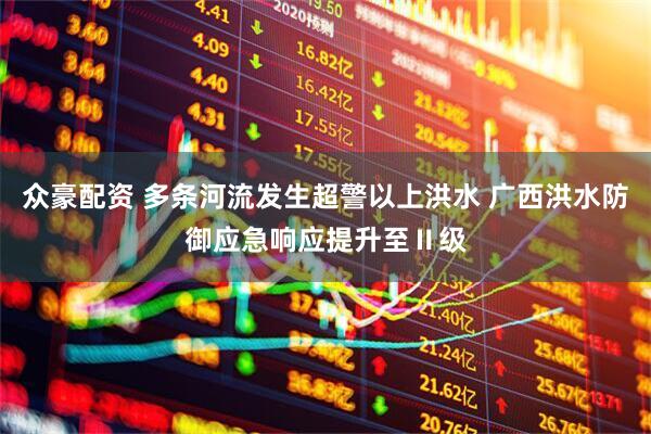 众豪配资 多条河流发生超警以上洪水 广西洪水防御应急响应提升至Ⅱ级