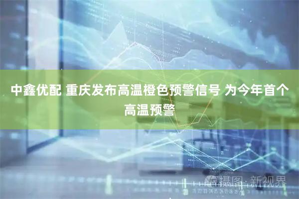 中鑫优配 重庆发布高温橙色预警信号 为今年首个高温预警
