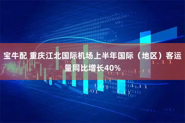 宝牛配 重庆江北国际机场上半年国际(地区)客运量同比增长40%