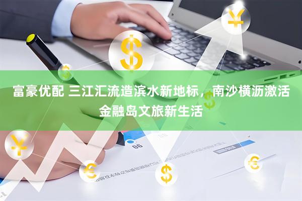 富豪优配 三江汇流造滨水新地标,南沙横沥激活金融岛文旅新生活