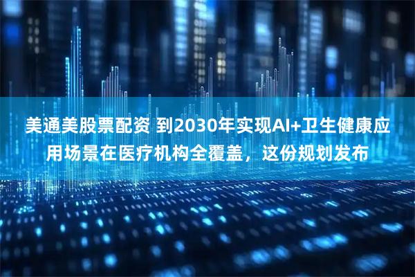 美通美股票配资 到2030年实现AI+卫生健康应用场景在医疗机构全覆盖，这份规划发布